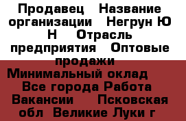 Продавец › Название организации ­ Негрун Ю.Н. › Отрасль предприятия ­ Оптовые продажи › Минимальный оклад ­ 1 - Все города Работа » Вакансии   . Псковская обл.,Великие Луки г.